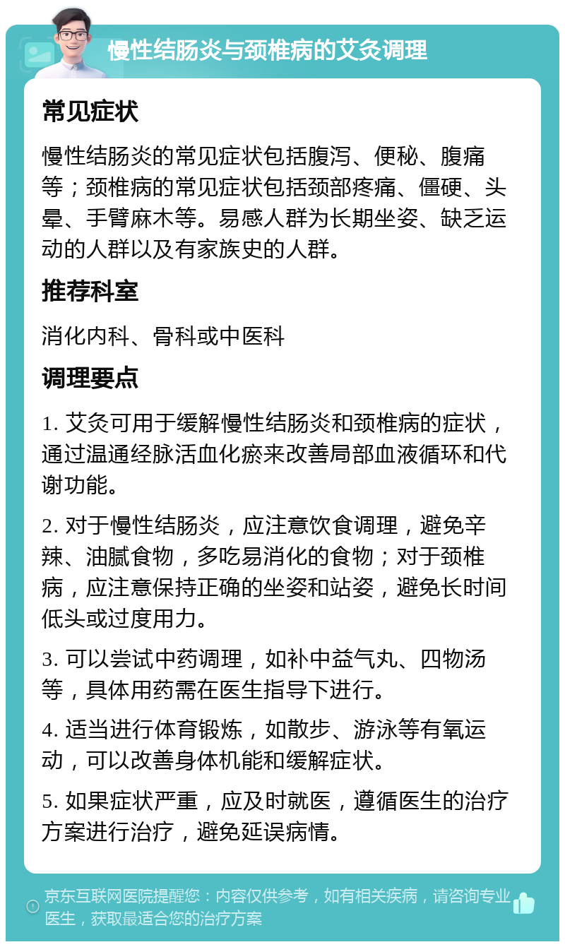 慢性结肠炎与颈椎病的艾灸调理 常见症状 慢性结肠炎的常见症状包括腹泻、便秘、腹痛等；颈椎病的常见症状包括颈部疼痛、僵硬、头晕、手臂麻木等。易感人群为长期坐姿、缺乏运动的人群以及有家族史的人群。 推荐科室 消化内科、骨科或中医科 调理要点 1. 艾灸可用于缓解慢性结肠炎和颈椎病的症状，通过温通经脉活血化瘀来改善局部血液循环和代谢功能。 2. 对于慢性结肠炎，应注意饮食调理，避免辛辣、油腻食物，多吃易消化的食物；对于颈椎病，应注意保持正确的坐姿和站姿，避免长时间低头或过度用力。 3. 可以尝试中药调理，如补中益气丸、四物汤等，具体用药需在医生指导下进行。 4. 适当进行体育锻炼，如散步、游泳等有氧运动，可以改善身体机能和缓解症状。 5. 如果症状严重，应及时就医，遵循医生的治疗方案进行治疗，避免延误病情。