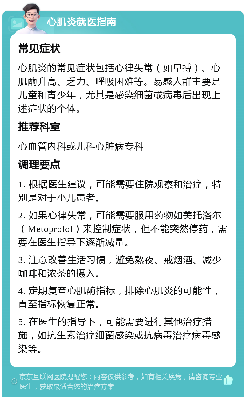 心肌炎就医指南 常见症状 心肌炎的常见症状包括心律失常（如早搏）、心肌酶升高、乏力、呼吸困难等。易感人群主要是儿童和青少年，尤其是感染细菌或病毒后出现上述症状的个体。 推荐科室 心血管内科或儿科心脏病专科 调理要点 1. 根据医生建议，可能需要住院观察和治疗，特别是对于小儿患者。 2. 如果心律失常，可能需要服用药物如美托洛尔（Metoprolol）来控制症状，但不能突然停药，需要在医生指导下逐渐减量。 3. 注意改善生活习惯，避免熬夜、戒烟酒、减少咖啡和浓茶的摄入。 4. 定期复查心肌酶指标，排除心肌炎的可能性，直至指标恢复正常。 5. 在医生的指导下，可能需要进行其他治疗措施，如抗生素治疗细菌感染或抗病毒治疗病毒感染等。