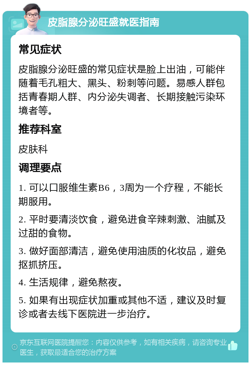 皮脂腺分泌旺盛就医指南 常见症状 皮脂腺分泌旺盛的常见症状是脸上出油，可能伴随着毛孔粗大、黑头、粉刺等问题。易感人群包括青春期人群、内分泌失调者、长期接触污染环境者等。 推荐科室 皮肤科 调理要点 1. 可以口服维生素B6，3周为一个疗程，不能长期服用。 2. 平时要清淡饮食，避免进食辛辣刺激、油腻及过甜的食物。 3. 做好面部清洁，避免使用油质的化妆品，避免抠抓挤压。 4. 生活规律，避免熬夜。 5. 如果有出现症状加重或其他不适，建议及时复诊或者去线下医院进一步治疗。