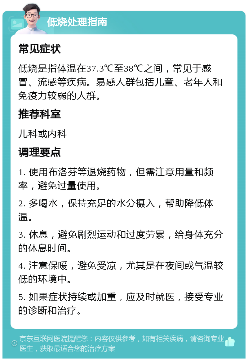 低烧处理指南 常见症状 低烧是指体温在37.3℃至38℃之间，常见于感冒、流感等疾病。易感人群包括儿童、老年人和免疫力较弱的人群。 推荐科室 儿科或内科 调理要点 1. 使用布洛芬等退烧药物，但需注意用量和频率，避免过量使用。 2. 多喝水，保持充足的水分摄入，帮助降低体温。 3. 休息，避免剧烈运动和过度劳累，给身体充分的休息时间。 4. 注意保暖，避免受凉，尤其是在夜间或气温较低的环境中。 5. 如果症状持续或加重，应及时就医，接受专业的诊断和治疗。