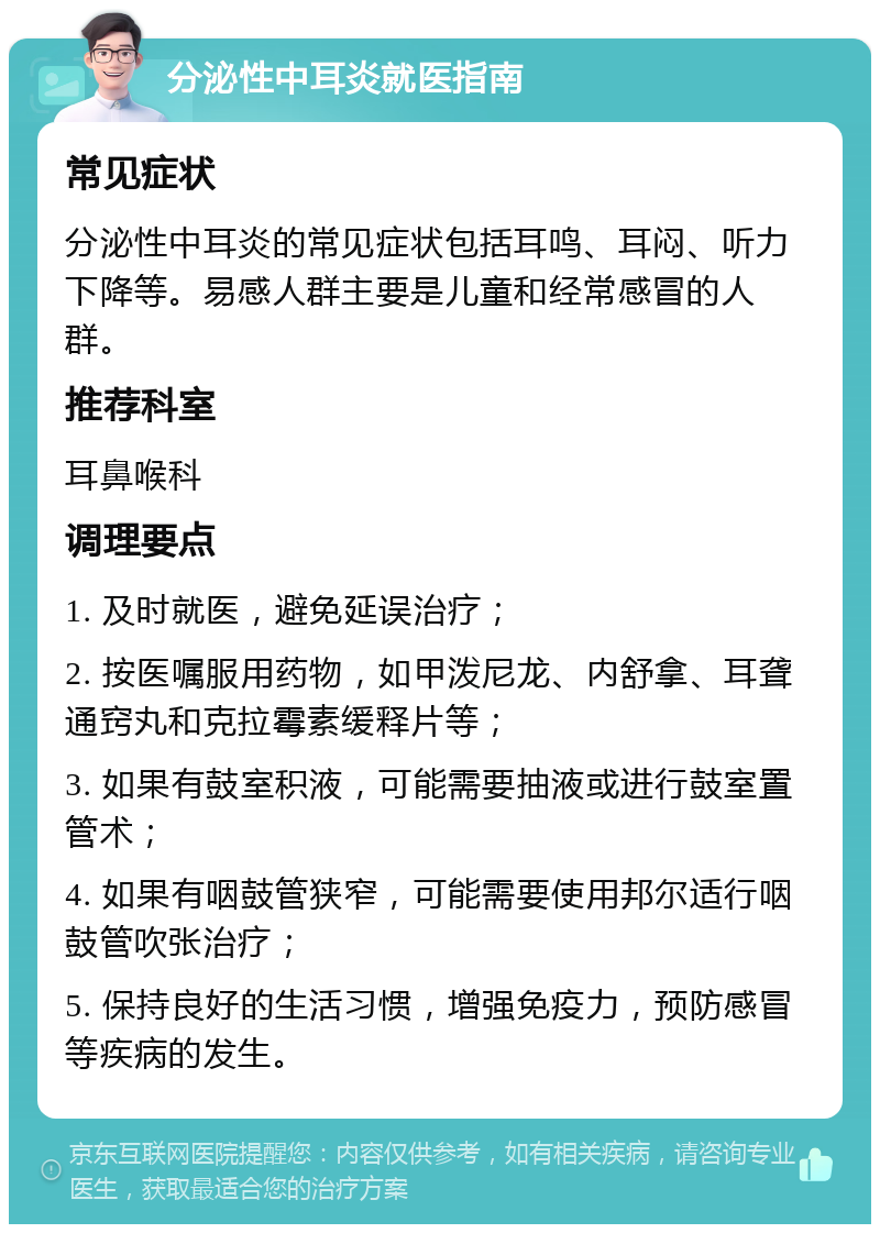 分泌性中耳炎就医指南 常见症状 分泌性中耳炎的常见症状包括耳鸣、耳闷、听力下降等。易感人群主要是儿童和经常感冒的人群。 推荐科室 耳鼻喉科 调理要点 1. 及时就医，避免延误治疗； 2. 按医嘱服用药物，如甲泼尼龙、内舒拿、耳聋通窍丸和克拉霉素缓释片等； 3. 如果有鼓室积液，可能需要抽液或进行鼓室置管术； 4. 如果有咽鼓管狭窄，可能需要使用邦尔适行咽鼓管吹张治疗； 5. 保持良好的生活习惯，增强免疫力，预防感冒等疾病的发生。