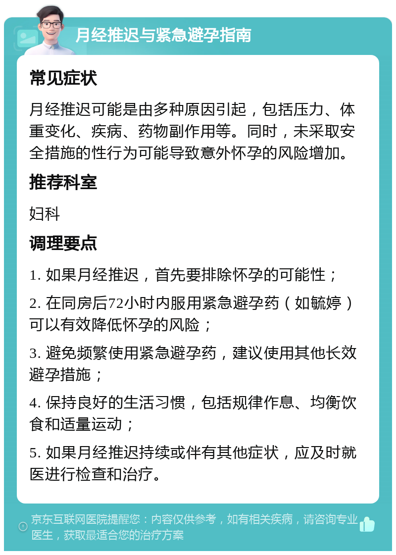 月经推迟与紧急避孕指南 常见症状 月经推迟可能是由多种原因引起，包括压力、体重变化、疾病、药物副作用等。同时，未采取安全措施的性行为可能导致意外怀孕的风险增加。 推荐科室 妇科 调理要点 1. 如果月经推迟，首先要排除怀孕的可能性； 2. 在同房后72小时内服用紧急避孕药（如毓婷）可以有效降低怀孕的风险； 3. 避免频繁使用紧急避孕药，建议使用其他长效避孕措施； 4. 保持良好的生活习惯，包括规律作息、均衡饮食和适量运动； 5. 如果月经推迟持续或伴有其他症状，应及时就医进行检查和治疗。