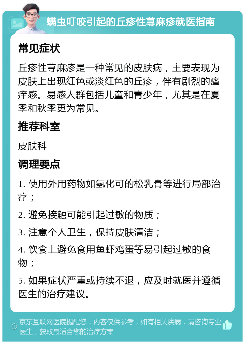 螨虫叮咬引起的丘疹性荨麻疹就医指南 常见症状 丘疹性荨麻疹是一种常见的皮肤病，主要表现为皮肤上出现红色或淡红色的丘疹，伴有剧烈的瘙痒感。易感人群包括儿童和青少年，尤其是在夏季和秋季更为常见。 推荐科室 皮肤科 调理要点 1. 使用外用药物如氢化可的松乳膏等进行局部治疗； 2. 避免接触可能引起过敏的物质； 3. 注意个人卫生，保持皮肤清洁； 4. 饮食上避免食用鱼虾鸡蛋等易引起过敏的食物； 5. 如果症状严重或持续不退，应及时就医并遵循医生的治疗建议。