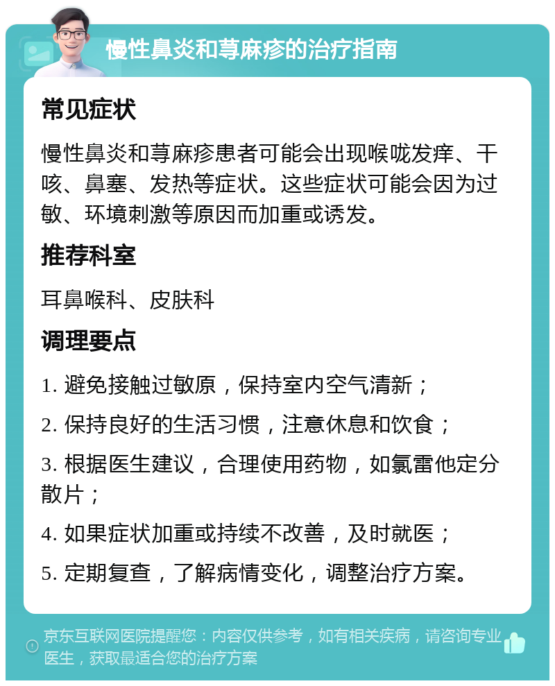 慢性鼻炎和荨麻疹的治疗指南 常见症状 慢性鼻炎和荨麻疹患者可能会出现喉咙发痒、干咳、鼻塞、发热等症状。这些症状可能会因为过敏、环境刺激等原因而加重或诱发。 推荐科室 耳鼻喉科、皮肤科 调理要点 1. 避免接触过敏原，保持室内空气清新； 2. 保持良好的生活习惯，注意休息和饮食； 3. 根据医生建议，合理使用药物，如氯雷他定分散片； 4. 如果症状加重或持续不改善，及时就医； 5. 定期复查，了解病情变化，调整治疗方案。