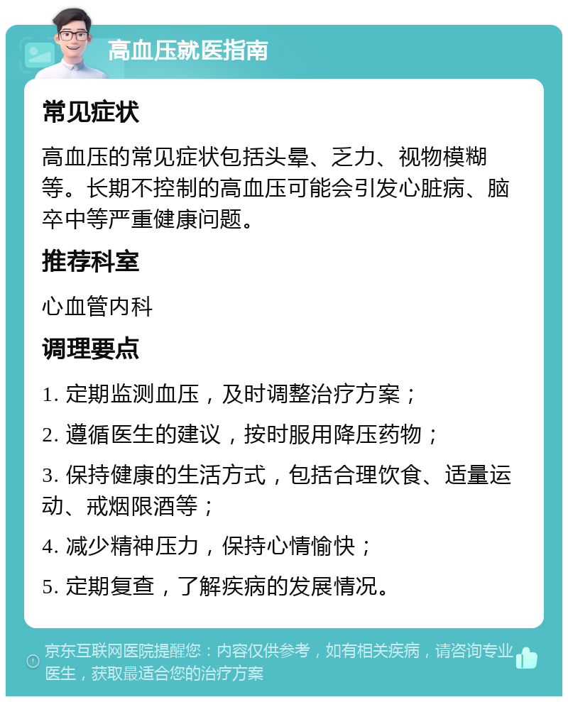 高血压就医指南 常见症状 高血压的常见症状包括头晕、乏力、视物模糊等。长期不控制的高血压可能会引发心脏病、脑卒中等严重健康问题。 推荐科室 心血管内科 调理要点 1. 定期监测血压，及时调整治疗方案； 2. 遵循医生的建议，按时服用降压药物； 3. 保持健康的生活方式，包括合理饮食、适量运动、戒烟限酒等； 4. 减少精神压力，保持心情愉快； 5. 定期复查，了解疾病的发展情况。