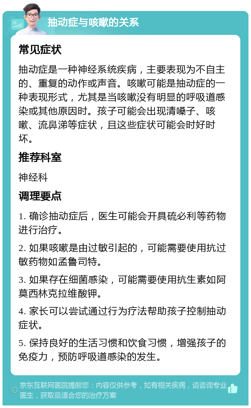 抽动症与咳嗽的关系 常见症状 抽动症是一种神经系统疾病，主要表现为不自主的、重复的动作或声音。咳嗽可能是抽动症的一种表现形式，尤其是当咳嗽没有明显的呼吸道感染或其他原因时。孩子可能会出现清嗓子、咳嗽、流鼻涕等症状，且这些症状可能会时好时坏。 推荐科室 神经科 调理要点 1. 确诊抽动症后，医生可能会开具硫必利等药物进行治疗。 2. 如果咳嗽是由过敏引起的，可能需要使用抗过敏药物如孟鲁司特。 3. 如果存在细菌感染，可能需要使用抗生素如阿莫西林克拉维酸钾。 4. 家长可以尝试通过行为疗法帮助孩子控制抽动症状。 5. 保持良好的生活习惯和饮食习惯，增强孩子的免疫力，预防呼吸道感染的发生。