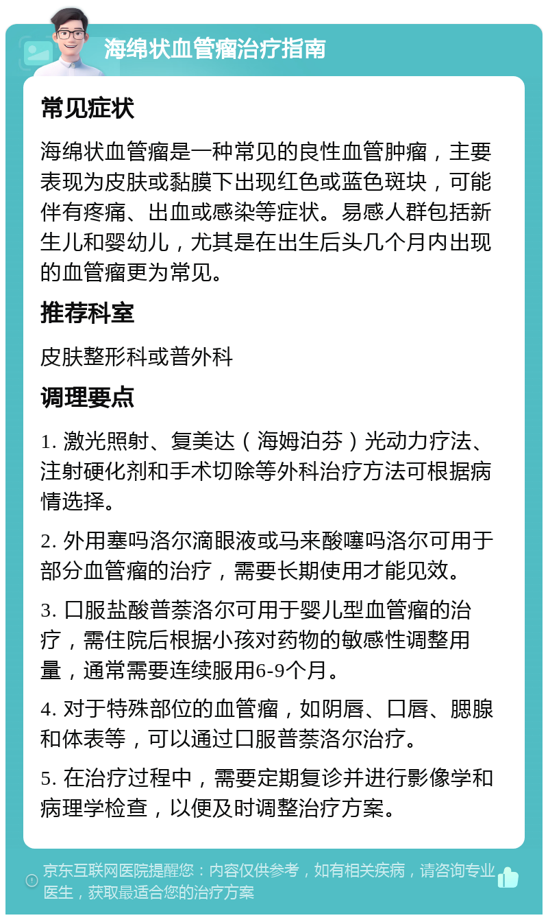 海绵状血管瘤治疗指南 常见症状 海绵状血管瘤是一种常见的良性血管肿瘤，主要表现为皮肤或黏膜下出现红色或蓝色斑块，可能伴有疼痛、出血或感染等症状。易感人群包括新生儿和婴幼儿，尤其是在出生后头几个月内出现的血管瘤更为常见。 推荐科室 皮肤整形科或普外科 调理要点 1. 激光照射、复美达（海姆泊芬）光动力疗法、注射硬化剂和手术切除等外科治疗方法可根据病情选择。 2. 外用塞吗洛尔滴眼液或马来酸噻吗洛尔可用于部分血管瘤的治疗，需要长期使用才能见效。 3. 口服盐酸普萘洛尔可用于婴儿型血管瘤的治疗，需住院后根据小孩对药物的敏感性调整用量，通常需要连续服用6-9个月。 4. 对于特殊部位的血管瘤，如阴唇、口唇、腮腺和体表等，可以通过口服普萘洛尔治疗。 5. 在治疗过程中，需要定期复诊并进行影像学和病理学检查，以便及时调整治疗方案。