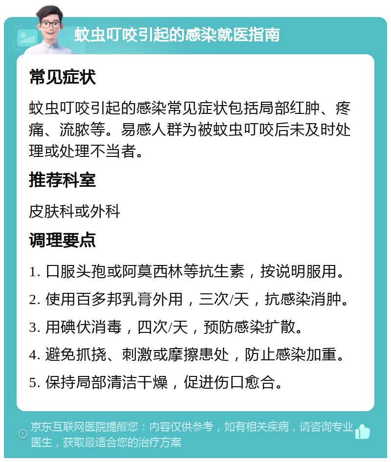 蚊虫叮咬引起的感染就医指南 常见症状 蚊虫叮咬引起的感染常见症状包括局部红肿、疼痛、流脓等。易感人群为被蚊虫叮咬后未及时处理或处理不当者。 推荐科室 皮肤科或外科 调理要点 1. 口服头孢或阿莫西林等抗生素，按说明服用。 2. 使用百多邦乳膏外用，三次/天，抗感染消肿。 3. 用碘伏消毒，四次/天，预防感染扩散。 4. 避免抓挠、刺激或摩擦患处，防止感染加重。 5. 保持局部清洁干燥，促进伤口愈合。