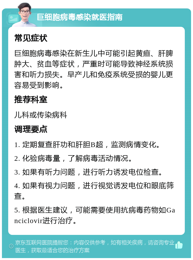 巨细胞病毒感染就医指南 常见症状 巨细胞病毒感染在新生儿中可能引起黄疸、肝脾肿大、贫血等症状，严重时可能导致神经系统损害和听力损失。早产儿和免疫系统受损的婴儿更容易受到影响。 推荐科室 儿科或传染病科 调理要点 1. 定期复查肝功和肝胆B超，监测病情变化。 2. 化验病毒量，了解病毒活动情况。 3. 如果有听力问题，进行听力诱发电位检查。 4. 如果有视力问题，进行视觉诱发电位和眼底筛查。 5. 根据医生建议，可能需要使用抗病毒药物如Ganciclovir进行治疗。