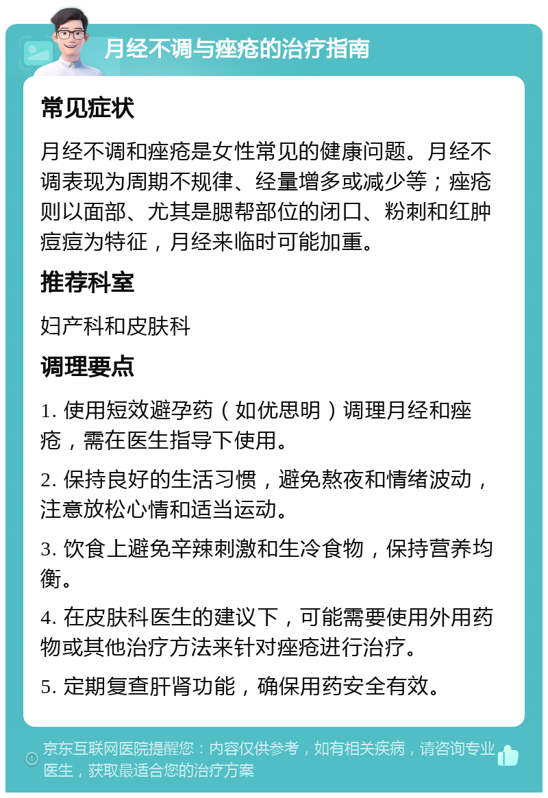 月经不调与痤疮的治疗指南 常见症状 月经不调和痤疮是女性常见的健康问题。月经不调表现为周期不规律、经量增多或减少等；痤疮则以面部、尤其是腮帮部位的闭口、粉刺和红肿痘痘为特征，月经来临时可能加重。 推荐科室 妇产科和皮肤科 调理要点 1. 使用短效避孕药（如优思明）调理月经和痤疮，需在医生指导下使用。 2. 保持良好的生活习惯，避免熬夜和情绪波动，注意放松心情和适当运动。 3. 饮食上避免辛辣刺激和生冷食物，保持营养均衡。 4. 在皮肤科医生的建议下，可能需要使用外用药物或其他治疗方法来针对痤疮进行治疗。 5. 定期复查肝肾功能，确保用药安全有效。