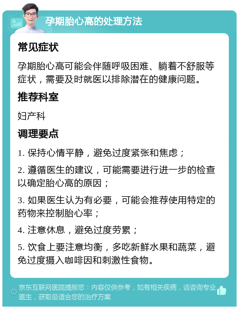 孕期胎心高的处理方法 常见症状 孕期胎心高可能会伴随呼吸困难、躺着不舒服等症状，需要及时就医以排除潜在的健康问题。 推荐科室 妇产科 调理要点 1. 保持心情平静，避免过度紧张和焦虑； 2. 遵循医生的建议，可能需要进行进一步的检查以确定胎心高的原因； 3. 如果医生认为有必要，可能会推荐使用特定的药物来控制胎心率； 4. 注意休息，避免过度劳累； 5. 饮食上要注意均衡，多吃新鲜水果和蔬菜，避免过度摄入咖啡因和刺激性食物。