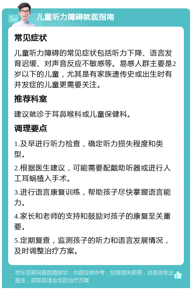 儿童听力障碍就医指南 常见症状 儿童听力障碍的常见症状包括听力下降、语言发育迟缓、对声音反应不敏感等。易感人群主要是2岁以下的儿童，尤其是有家族遗传史或出生时有并发症的儿童更需要关注。 推荐科室 建议就诊于耳鼻喉科或儿童保健科。 调理要点 1.及早进行听力检查，确定听力损失程度和类型。 2.根据医生建议，可能需要配戴助听器或进行人工耳蜗植入手术。 3.进行语言康复训练，帮助孩子尽快掌握语言能力。 4.家长和老师的支持和鼓励对孩子的康复至关重要。 5.定期复查，监测孩子的听力和语言发展情况，及时调整治疗方案。