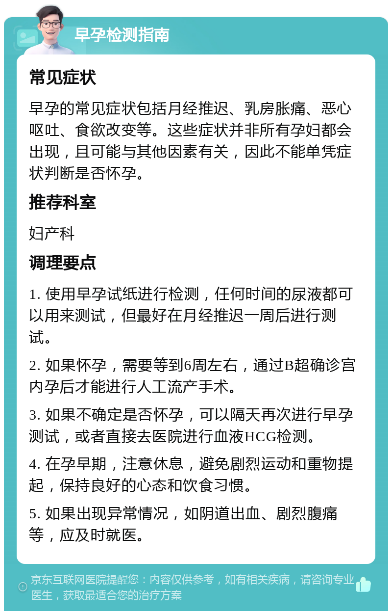 早孕检测指南 常见症状 早孕的常见症状包括月经推迟、乳房胀痛、恶心呕吐、食欲改变等。这些症状并非所有孕妇都会出现，且可能与其他因素有关，因此不能单凭症状判断是否怀孕。 推荐科室 妇产科 调理要点 1. 使用早孕试纸进行检测，任何时间的尿液都可以用来测试，但最好在月经推迟一周后进行测试。 2. 如果怀孕，需要等到6周左右，通过B超确诊宫内孕后才能进行人工流产手术。 3. 如果不确定是否怀孕，可以隔天再次进行早孕测试，或者直接去医院进行血液HCG检测。 4. 在孕早期，注意休息，避免剧烈运动和重物提起，保持良好的心态和饮食习惯。 5. 如果出现异常情况，如阴道出血、剧烈腹痛等，应及时就医。