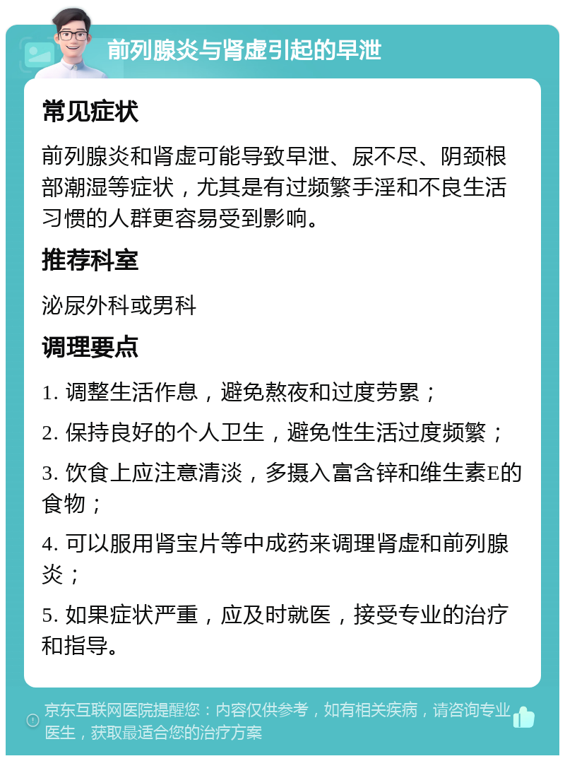 前列腺炎与肾虚引起的早泄 常见症状 前列腺炎和肾虚可能导致早泄、尿不尽、阴颈根部潮湿等症状，尤其是有过频繁手淫和不良生活习惯的人群更容易受到影响。 推荐科室 泌尿外科或男科 调理要点 1. 调整生活作息，避免熬夜和过度劳累； 2. 保持良好的个人卫生，避免性生活过度频繁； 3. 饮食上应注意清淡，多摄入富含锌和维生素E的食物； 4. 可以服用肾宝片等中成药来调理肾虚和前列腺炎； 5. 如果症状严重，应及时就医，接受专业的治疗和指导。