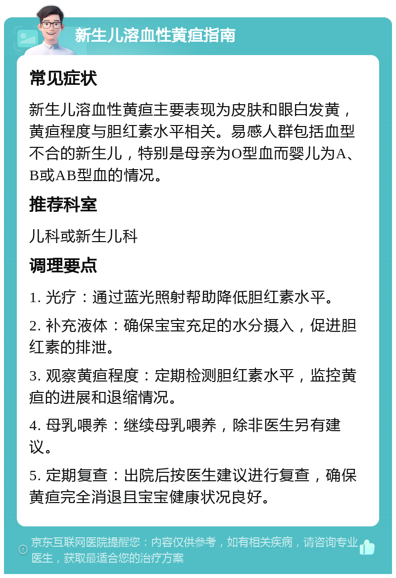 新生儿溶血性黄疸指南 常见症状 新生儿溶血性黄疸主要表现为皮肤和眼白发黄，黄疸程度与胆红素水平相关。易感人群包括血型不合的新生儿，特别是母亲为O型血而婴儿为A、B或AB型血的情况。 推荐科室 儿科或新生儿科 调理要点 1. 光疗：通过蓝光照射帮助降低胆红素水平。 2. 补充液体：确保宝宝充足的水分摄入，促进胆红素的排泄。 3. 观察黄疸程度：定期检测胆红素水平，监控黄疸的进展和退缩情况。 4. 母乳喂养：继续母乳喂养，除非医生另有建议。 5. 定期复查：出院后按医生建议进行复查，确保黄疸完全消退且宝宝健康状况良好。