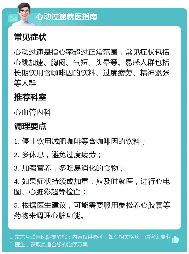 心动过速就医指南 常见症状 心动过速是指心率超过正常范围，常见症状包括心跳加速、胸闷、气短、头晕等。易感人群包括长期饮用含咖啡因的饮料、过度疲劳、精神紧张等人群。 推荐科室 心血管内科 调理要点 1. 停止饮用减肥咖啡等含咖啡因的饮料； 2. 多休息，避免过度疲劳； 3. 加强营养，多吃易消化的食物； 4. 如果症状持续或加重，应及时就医，进行心电图、心脏彩超等检查； 5. 根据医生建议，可能需要服用参松养心胶囊等药物来调理心脏功能。