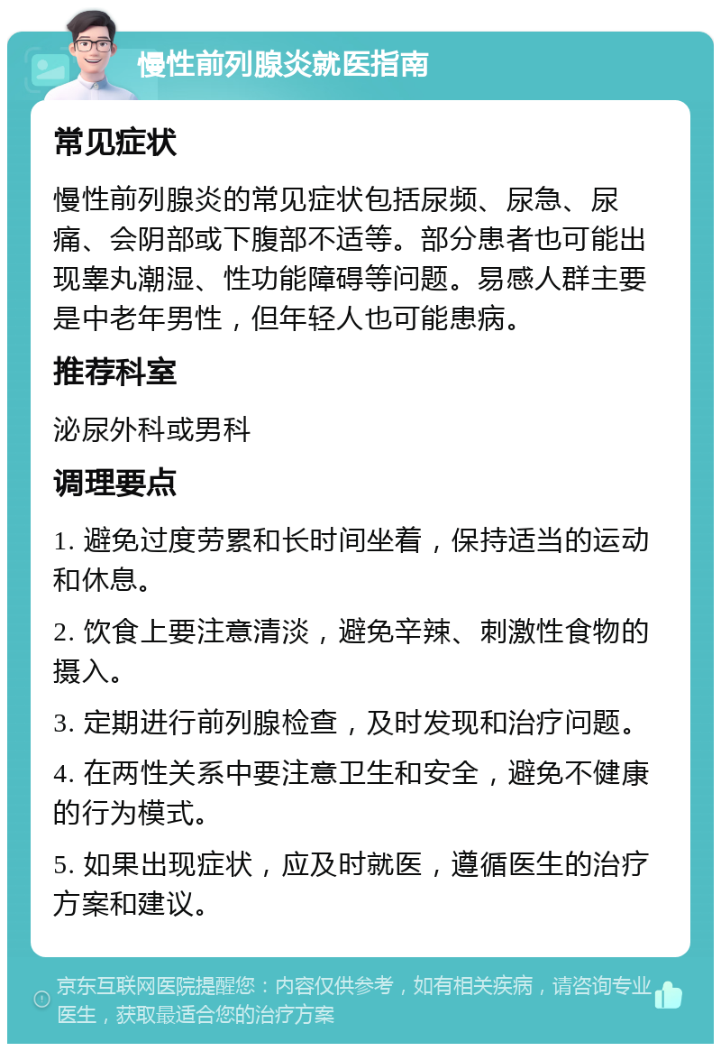 慢性前列腺炎就医指南 常见症状 慢性前列腺炎的常见症状包括尿频、尿急、尿痛、会阴部或下腹部不适等。部分患者也可能出现睾丸潮湿、性功能障碍等问题。易感人群主要是中老年男性，但年轻人也可能患病。 推荐科室 泌尿外科或男科 调理要点 1. 避免过度劳累和长时间坐着，保持适当的运动和休息。 2. 饮食上要注意清淡，避免辛辣、刺激性食物的摄入。 3. 定期进行前列腺检查，及时发现和治疗问题。 4. 在两性关系中要注意卫生和安全，避免不健康的行为模式。 5. 如果出现症状，应及时就医，遵循医生的治疗方案和建议。