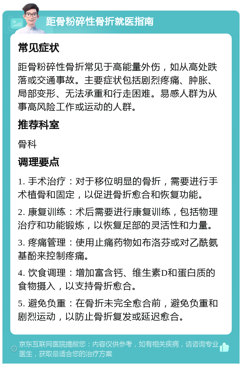 距骨粉碎性骨折就医指南 常见症状 距骨粉碎性骨折常见于高能量外伤，如从高处跌落或交通事故。主要症状包括剧烈疼痛、肿胀、局部变形、无法承重和行走困难。易感人群为从事高风险工作或运动的人群。 推荐科室 骨科 调理要点 1. 手术治疗：对于移位明显的骨折，需要进行手术植骨和固定，以促进骨折愈合和恢复功能。 2. 康复训练：术后需要进行康复训练，包括物理治疗和功能锻炼，以恢复足部的灵活性和力量。 3. 疼痛管理：使用止痛药物如布洛芬或对乙酰氨基酚来控制疼痛。 4. 饮食调理：增加富含钙、维生素D和蛋白质的食物摄入，以支持骨折愈合。 5. 避免负重：在骨折未完全愈合前，避免负重和剧烈运动，以防止骨折复发或延迟愈合。