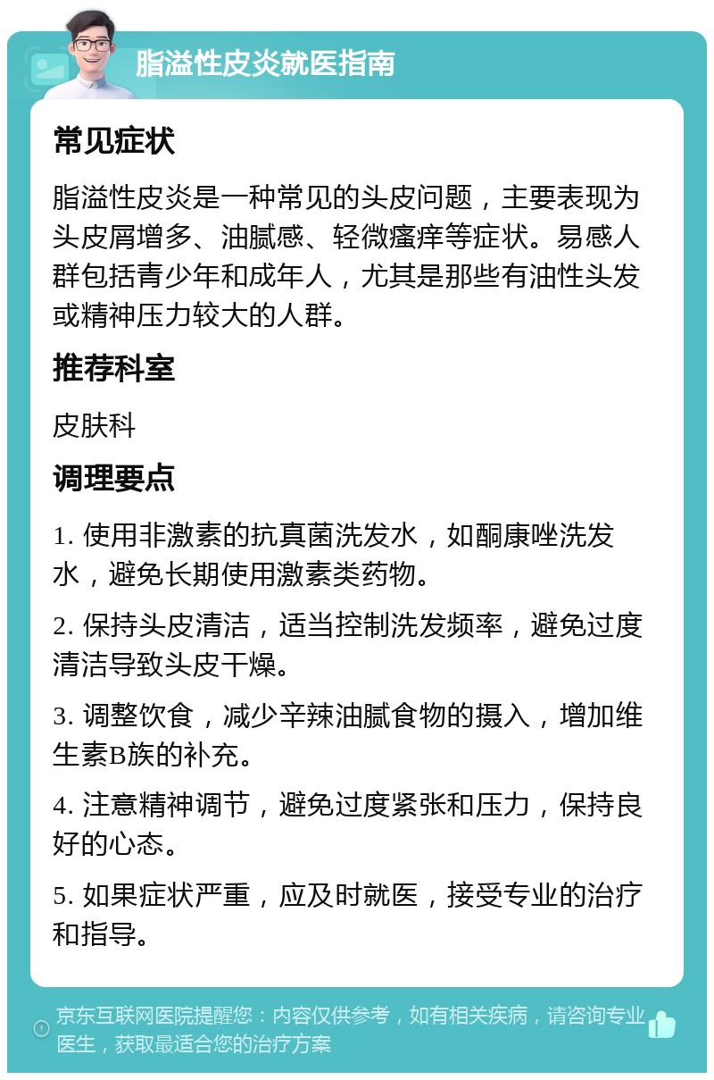 脂溢性皮炎就医指南 常见症状 脂溢性皮炎是一种常见的头皮问题，主要表现为头皮屑增多、油腻感、轻微瘙痒等症状。易感人群包括青少年和成年人，尤其是那些有油性头发或精神压力较大的人群。 推荐科室 皮肤科 调理要点 1. 使用非激素的抗真菌洗发水，如酮康唑洗发水，避免长期使用激素类药物。 2. 保持头皮清洁，适当控制洗发频率，避免过度清洁导致头皮干燥。 3. 调整饮食，减少辛辣油腻食物的摄入，增加维生素B族的补充。 4. 注意精神调节，避免过度紧张和压力，保持良好的心态。 5. 如果症状严重，应及时就医，接受专业的治疗和指导。