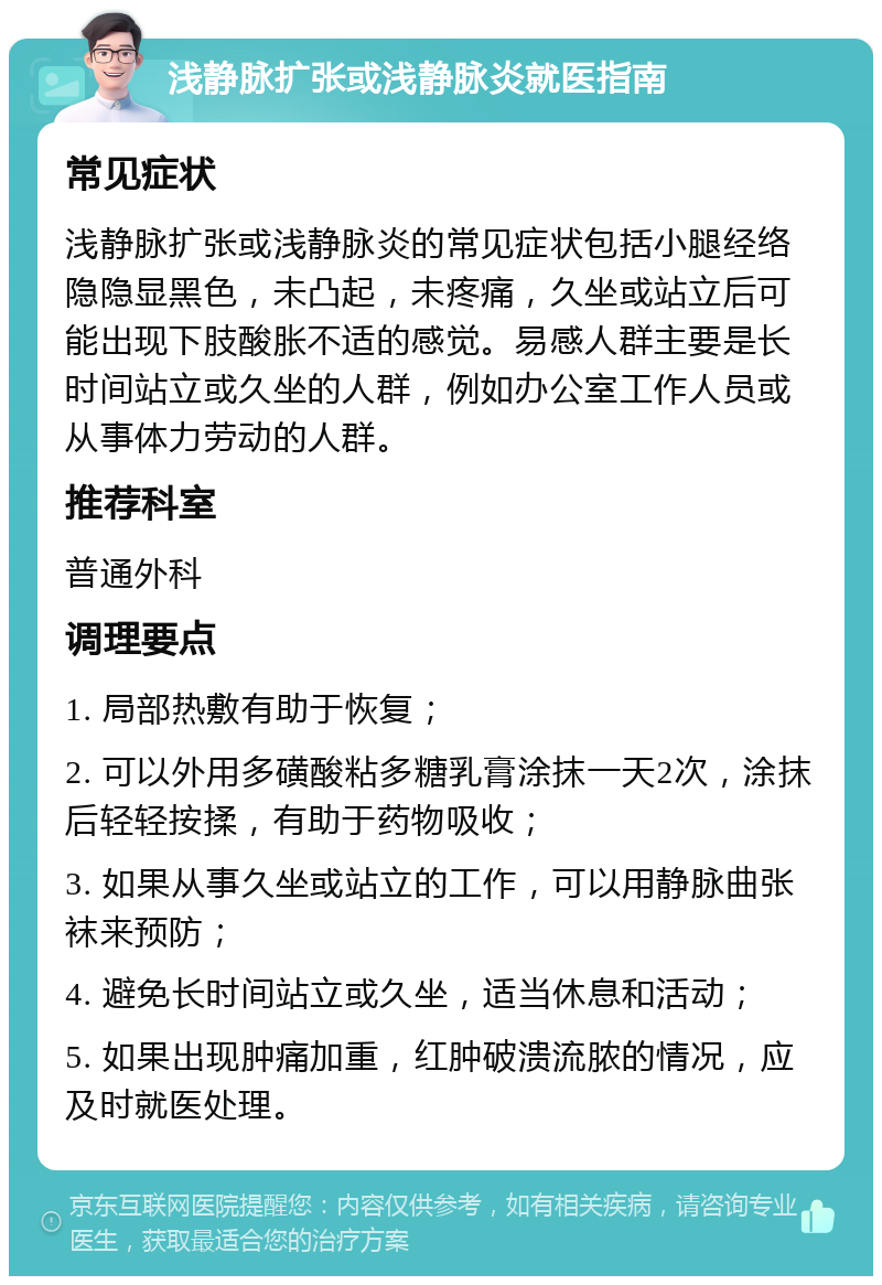 浅静脉扩张或浅静脉炎就医指南 常见症状 浅静脉扩张或浅静脉炎的常见症状包括小腿经络隐隐显黑色，未凸起，未疼痛，久坐或站立后可能出现下肢酸胀不适的感觉。易感人群主要是长时间站立或久坐的人群，例如办公室工作人员或从事体力劳动的人群。 推荐科室 普通外科 调理要点 1. 局部热敷有助于恢复； 2. 可以外用多磺酸粘多糖乳膏涂抹一天2次，涂抹后轻轻按揉，有助于药物吸收； 3. 如果从事久坐或站立的工作，可以用静脉曲张袜来预防； 4. 避免长时间站立或久坐，适当休息和活动； 5. 如果出现肿痛加重，红肿破溃流脓的情况，应及时就医处理。