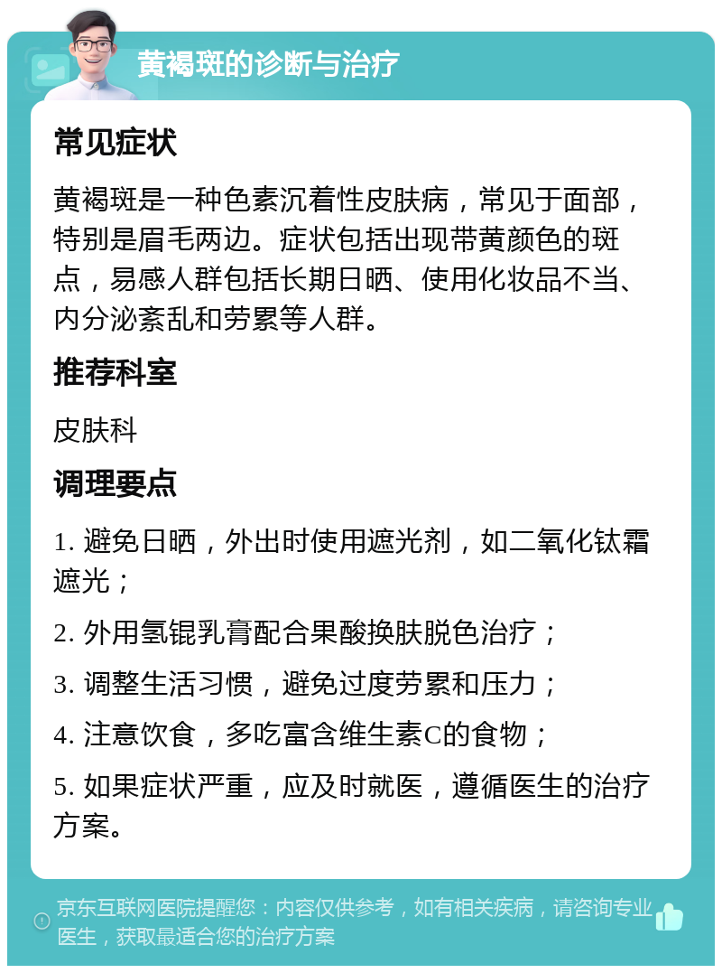 黄褐斑的诊断与治疗 常见症状 黄褐斑是一种色素沉着性皮肤病，常见于面部，特别是眉毛两边。症状包括出现带黄颜色的斑点，易感人群包括长期日晒、使用化妆品不当、内分泌紊乱和劳累等人群。 推荐科室 皮肤科 调理要点 1. 避免日晒，外出时使用遮光剂，如二氧化钛霜遮光； 2. 外用氢锟乳膏配合果酸换肤脱色治疗； 3. 调整生活习惯，避免过度劳累和压力； 4. 注意饮食，多吃富含维生素C的食物； 5. 如果症状严重，应及时就医，遵循医生的治疗方案。