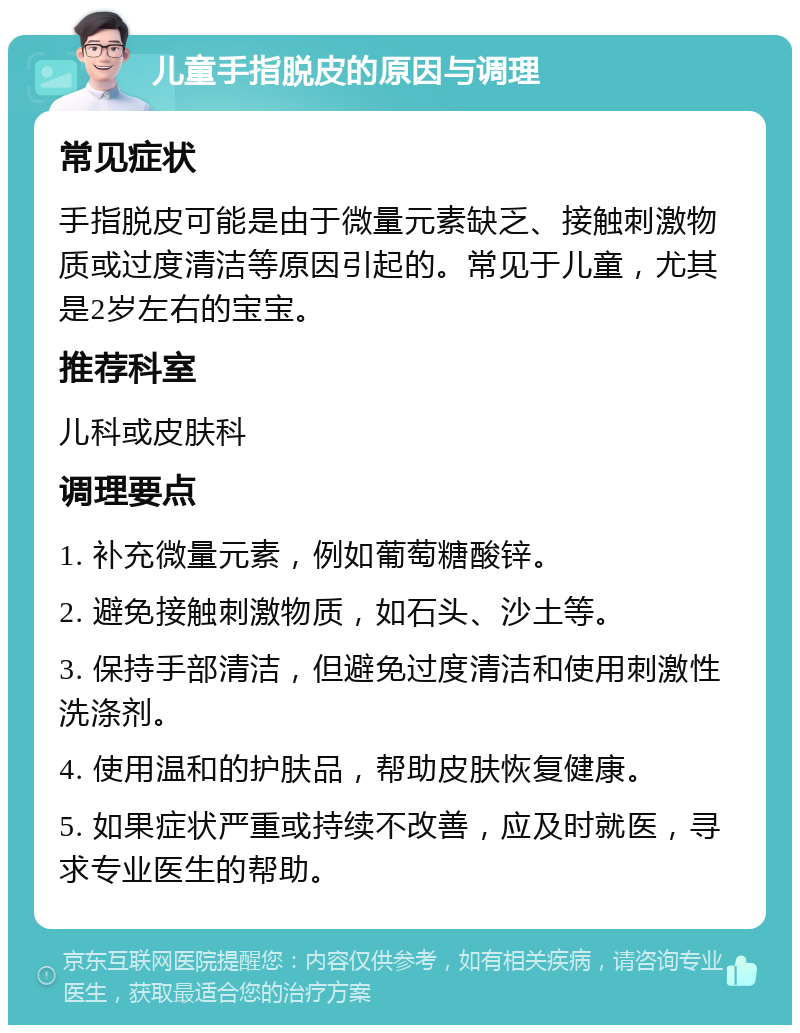 儿童手指脱皮的原因与调理 常见症状 手指脱皮可能是由于微量元素缺乏、接触刺激物质或过度清洁等原因引起的。常见于儿童，尤其是2岁左右的宝宝。 推荐科室 儿科或皮肤科 调理要点 1. 补充微量元素，例如葡萄糖酸锌。 2. 避免接触刺激物质，如石头、沙土等。 3. 保持手部清洁，但避免过度清洁和使用刺激性洗涤剂。 4. 使用温和的护肤品，帮助皮肤恢复健康。 5. 如果症状严重或持续不改善，应及时就医，寻求专业医生的帮助。