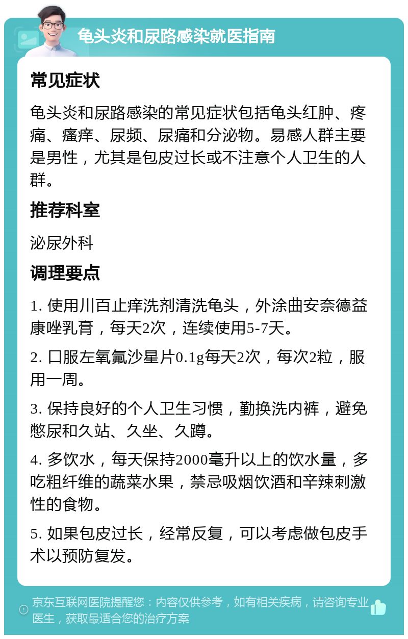 龟头炎和尿路感染就医指南 常见症状 龟头炎和尿路感染的常见症状包括龟头红肿、疼痛、瘙痒、尿频、尿痛和分泌物。易感人群主要是男性，尤其是包皮过长或不注意个人卫生的人群。 推荐科室 泌尿外科 调理要点 1. 使用川百止痒洗剂清洗龟头，外涂曲安奈德益康唑乳膏，每天2次，连续使用5-7天。 2. 口服左氧氟沙星片0.1g每天2次，每次2粒，服用一周。 3. 保持良好的个人卫生习惯，勤换洗内裤，避免憋尿和久站、久坐、久蹲。 4. 多饮水，每天保持2000毫升以上的饮水量，多吃粗纤维的蔬菜水果，禁忌吸烟饮酒和辛辣刺激性的食物。 5. 如果包皮过长，经常反复，可以考虑做包皮手术以预防复发。