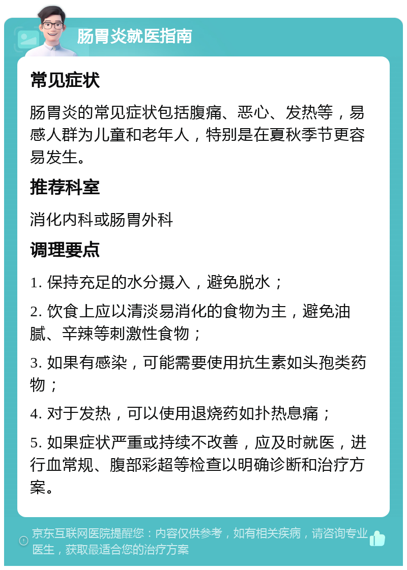 肠胃炎就医指南 常见症状 肠胃炎的常见症状包括腹痛、恶心、发热等，易感人群为儿童和老年人，特别是在夏秋季节更容易发生。 推荐科室 消化内科或肠胃外科 调理要点 1. 保持充足的水分摄入，避免脱水； 2. 饮食上应以清淡易消化的食物为主，避免油腻、辛辣等刺激性食物； 3. 如果有感染，可能需要使用抗生素如头孢类药物； 4. 对于发热，可以使用退烧药如扑热息痛； 5. 如果症状严重或持续不改善，应及时就医，进行血常规、腹部彩超等检查以明确诊断和治疗方案。