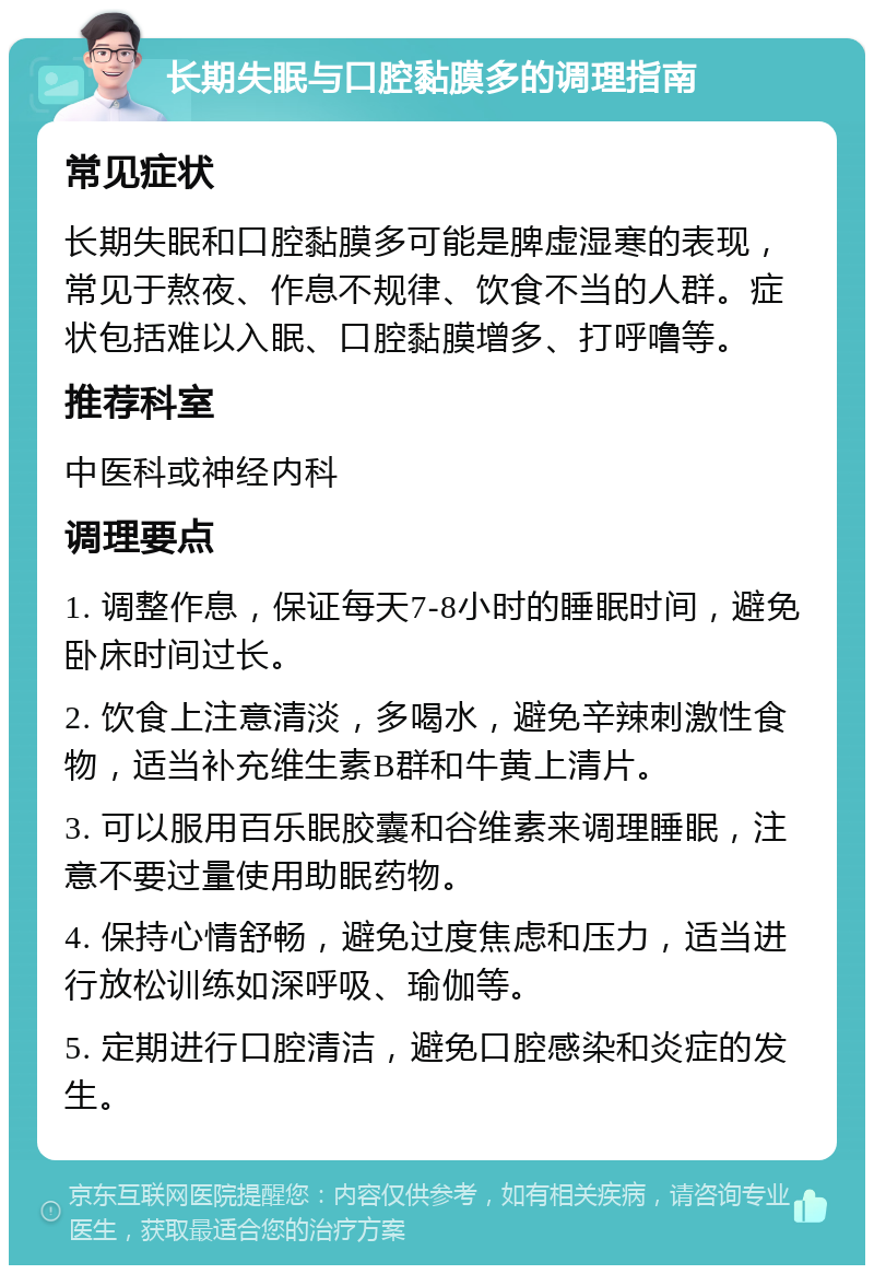 长期失眠与口腔黏膜多的调理指南 常见症状 长期失眠和口腔黏膜多可能是脾虚湿寒的表现，常见于熬夜、作息不规律、饮食不当的人群。症状包括难以入眠、口腔黏膜增多、打呼噜等。 推荐科室 中医科或神经内科 调理要点 1. 调整作息，保证每天7-8小时的睡眠时间，避免卧床时间过长。 2. 饮食上注意清淡，多喝水，避免辛辣刺激性食物，适当补充维生素B群和牛黄上清片。 3. 可以服用百乐眠胶囊和谷维素来调理睡眠，注意不要过量使用助眠药物。 4. 保持心情舒畅，避免过度焦虑和压力，适当进行放松训练如深呼吸、瑜伽等。 5. 定期进行口腔清洁，避免口腔感染和炎症的发生。