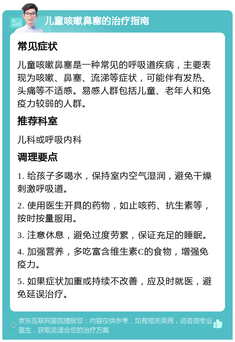 儿童咳嗽鼻塞的治疗指南 常见症状 儿童咳嗽鼻塞是一种常见的呼吸道疾病，主要表现为咳嗽、鼻塞、流涕等症状，可能伴有发热、头痛等不适感。易感人群包括儿童、老年人和免疫力较弱的人群。 推荐科室 儿科或呼吸内科 调理要点 1. 给孩子多喝水，保持室内空气湿润，避免干燥刺激呼吸道。 2. 使用医生开具的药物，如止咳药、抗生素等，按时按量服用。 3. 注意休息，避免过度劳累，保证充足的睡眠。 4. 加强营养，多吃富含维生素C的食物，增强免疫力。 5. 如果症状加重或持续不改善，应及时就医，避免延误治疗。