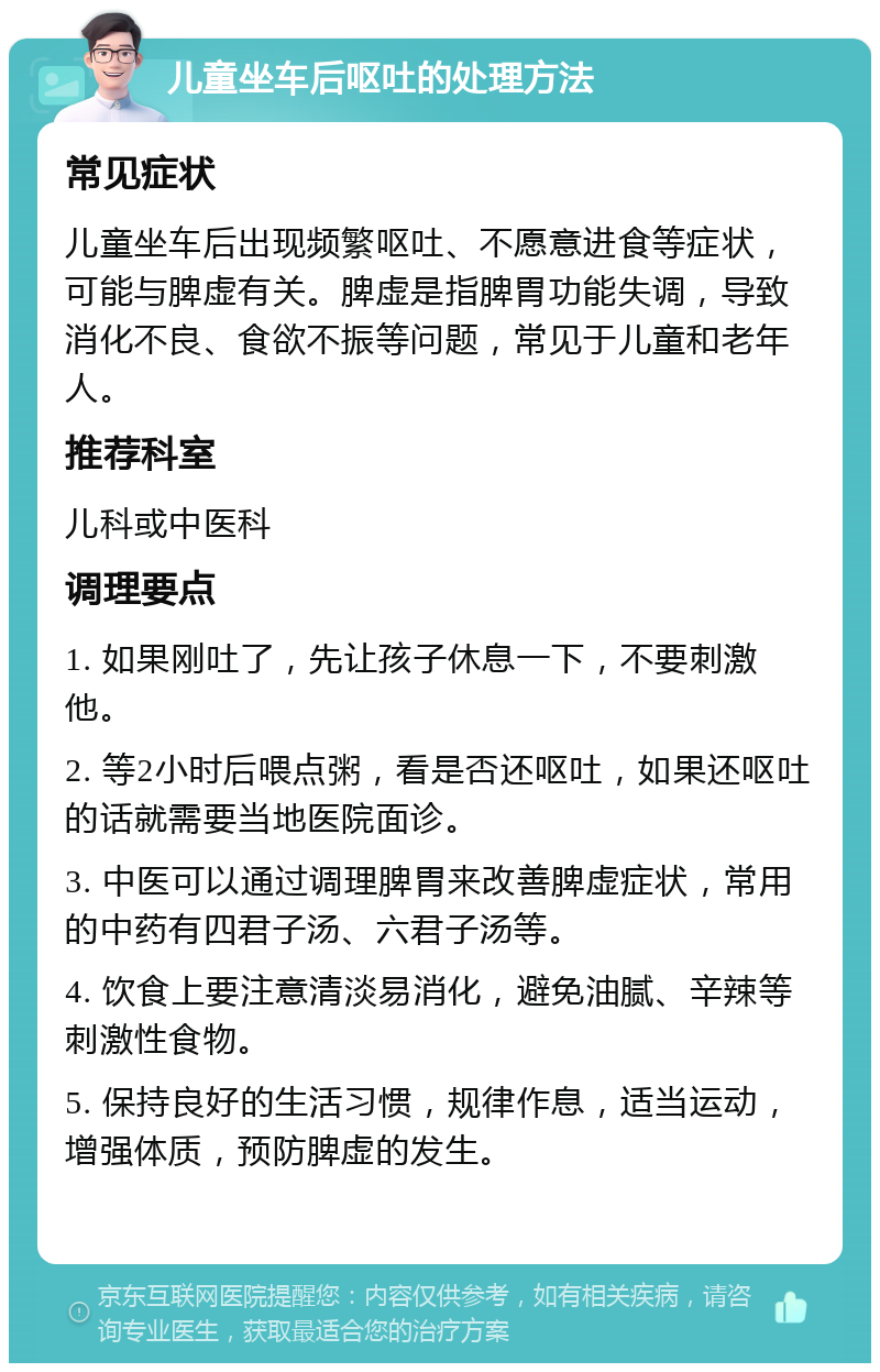 儿童坐车后呕吐的处理方法 常见症状 儿童坐车后出现频繁呕吐、不愿意进食等症状，可能与脾虚有关。脾虚是指脾胃功能失调，导致消化不良、食欲不振等问题，常见于儿童和老年人。 推荐科室 儿科或中医科 调理要点 1. 如果刚吐了，先让孩子休息一下，不要刺激他。 2. 等2小时后喂点粥，看是否还呕吐，如果还呕吐的话就需要当地医院面诊。 3. 中医可以通过调理脾胃来改善脾虚症状，常用的中药有四君子汤、六君子汤等。 4. 饮食上要注意清淡易消化，避免油腻、辛辣等刺激性食物。 5. 保持良好的生活习惯，规律作息，适当运动，增强体质，预防脾虚的发生。