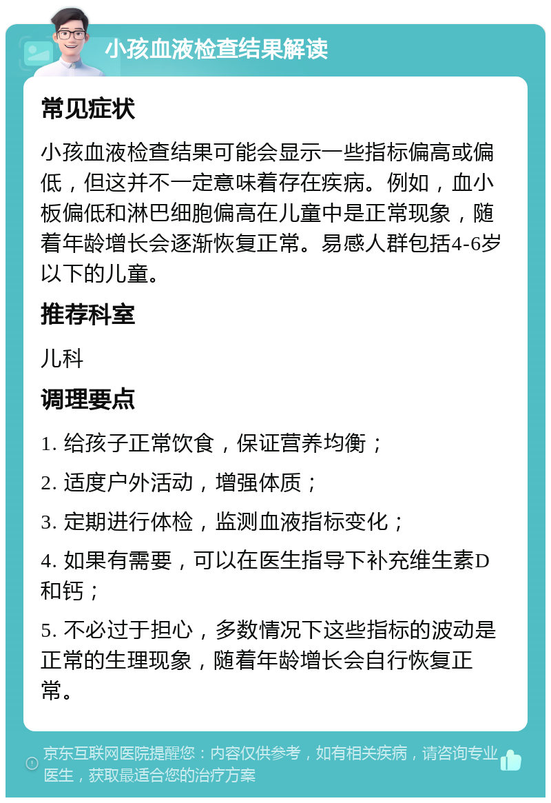 小孩血液检查结果解读 常见症状 小孩血液检查结果可能会显示一些指标偏高或偏低，但这并不一定意味着存在疾病。例如，血小板偏低和淋巴细胞偏高在儿童中是正常现象，随着年龄增长会逐渐恢复正常。易感人群包括4-6岁以下的儿童。 推荐科室 儿科 调理要点 1. 给孩子正常饮食，保证营养均衡； 2. 适度户外活动，增强体质； 3. 定期进行体检，监测血液指标变化； 4. 如果有需要，可以在医生指导下补充维生素D和钙； 5. 不必过于担心，多数情况下这些指标的波动是正常的生理现象，随着年龄增长会自行恢复正常。