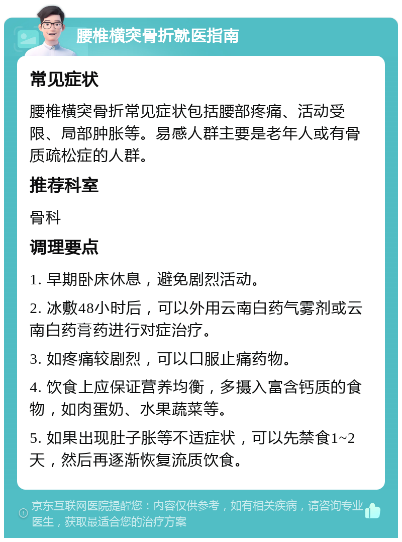 腰椎横突骨折就医指南 常见症状 腰椎横突骨折常见症状包括腰部疼痛、活动受限、局部肿胀等。易感人群主要是老年人或有骨质疏松症的人群。 推荐科室 骨科 调理要点 1. 早期卧床休息，避免剧烈活动。 2. 冰敷48小时后，可以外用云南白药气雾剂或云南白药膏药进行对症治疗。 3. 如疼痛较剧烈，可以口服止痛药物。 4. 饮食上应保证营养均衡，多摄入富含钙质的食物，如肉蛋奶、水果蔬菜等。 5. 如果出现肚子胀等不适症状，可以先禁食1~2天，然后再逐渐恢复流质饮食。