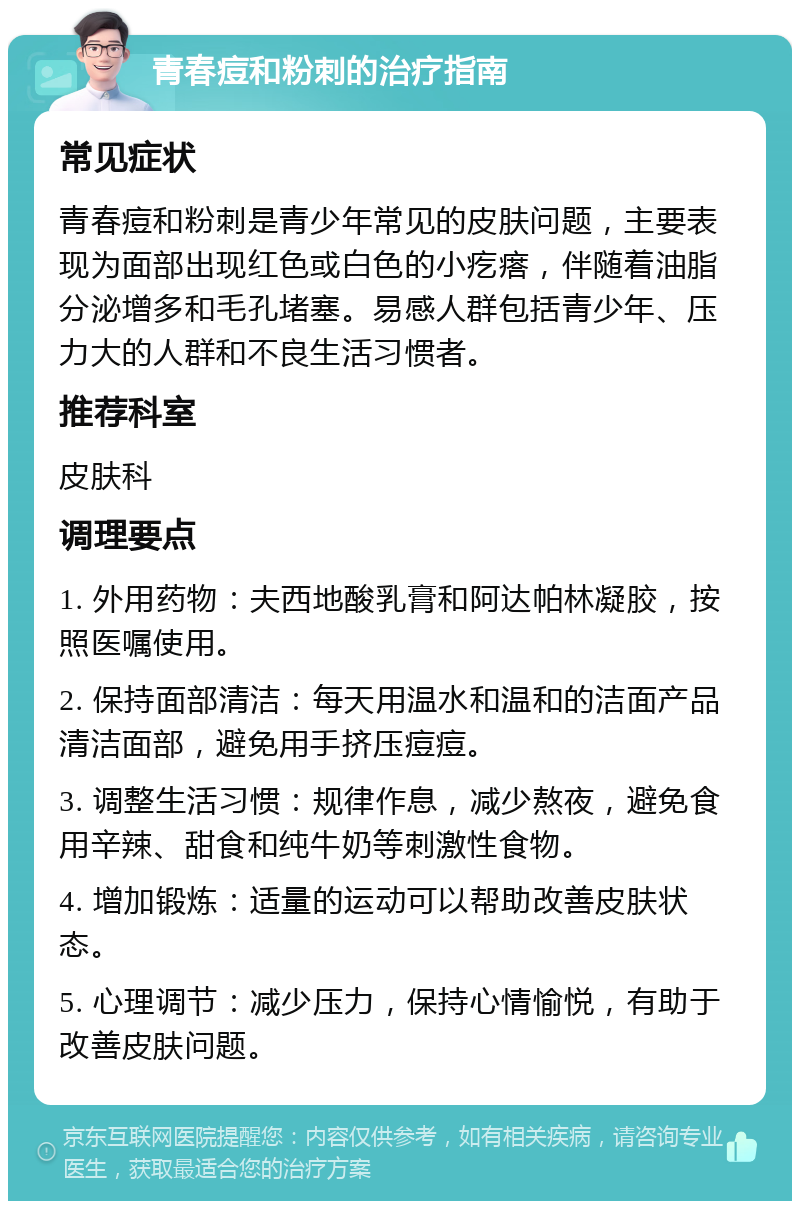 青春痘和粉刺的治疗指南 常见症状 青春痘和粉刺是青少年常见的皮肤问题，主要表现为面部出现红色或白色的小疙瘩，伴随着油脂分泌增多和毛孔堵塞。易感人群包括青少年、压力大的人群和不良生活习惯者。 推荐科室 皮肤科 调理要点 1. 外用药物：夫西地酸乳膏和阿达帕林凝胶，按照医嘱使用。 2. 保持面部清洁：每天用温水和温和的洁面产品清洁面部，避免用手挤压痘痘。 3. 调整生活习惯：规律作息，减少熬夜，避免食用辛辣、甜食和纯牛奶等刺激性食物。 4. 增加锻炼：适量的运动可以帮助改善皮肤状态。 5. 心理调节：减少压力，保持心情愉悦，有助于改善皮肤问题。