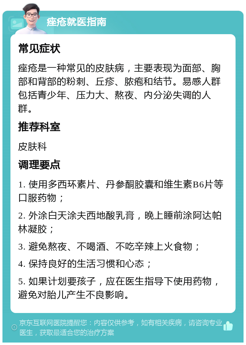 痤疮就医指南 常见症状 痤疮是一种常见的皮肤病，主要表现为面部、胸部和背部的粉刺、丘疹、脓疱和结节。易感人群包括青少年、压力大、熬夜、内分泌失调的人群。 推荐科室 皮肤科 调理要点 1. 使用多西环素片、丹参酮胶囊和维生素B6片等口服药物； 2. 外涂白天涂夫西地酸乳膏，晚上睡前涂阿达帕林凝胶； 3. 避免熬夜、不喝酒、不吃辛辣上火食物； 4. 保持良好的生活习惯和心态； 5. 如果计划要孩子，应在医生指导下使用药物，避免对胎儿产生不良影响。