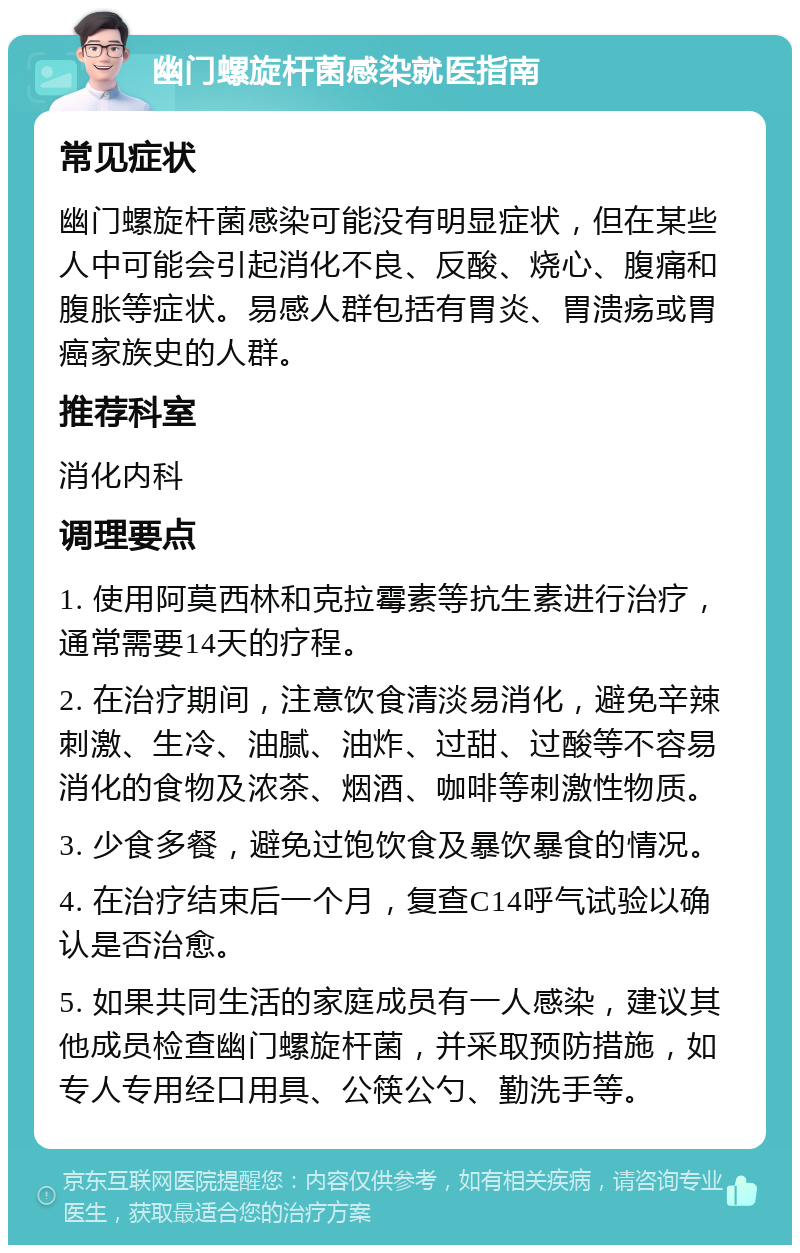 幽门螺旋杆菌感染就医指南 常见症状 幽门螺旋杆菌感染可能没有明显症状，但在某些人中可能会引起消化不良、反酸、烧心、腹痛和腹胀等症状。易感人群包括有胃炎、胃溃疡或胃癌家族史的人群。 推荐科室 消化内科 调理要点 1. 使用阿莫西林和克拉霉素等抗生素进行治疗，通常需要14天的疗程。 2. 在治疗期间，注意饮食清淡易消化，避免辛辣刺激、生冷、油腻、油炸、过甜、过酸等不容易消化的食物及浓茶、烟酒、咖啡等刺激性物质。 3. 少食多餐，避免过饱饮食及暴饮暴食的情况。 4. 在治疗结束后一个月，复查C14呼气试验以确认是否治愈。 5. 如果共同生活的家庭成员有一人感染，建议其他成员检查幽门螺旋杆菌，并采取预防措施，如专人专用经口用具、公筷公勺、勤洗手等。