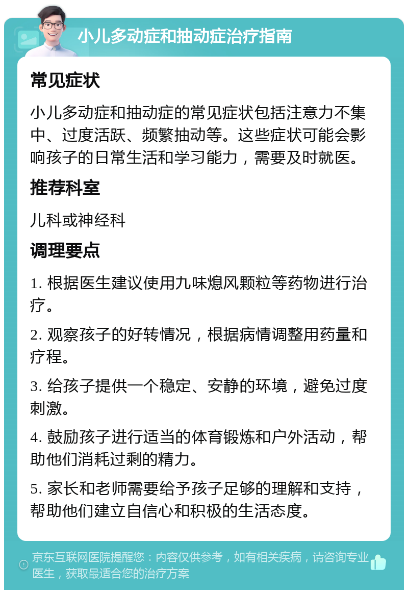 小儿多动症和抽动症治疗指南 常见症状 小儿多动症和抽动症的常见症状包括注意力不集中、过度活跃、频繁抽动等。这些症状可能会影响孩子的日常生活和学习能力，需要及时就医。 推荐科室 儿科或神经科 调理要点 1. 根据医生建议使用九味熄风颗粒等药物进行治疗。 2. 观察孩子的好转情况，根据病情调整用药量和疗程。 3. 给孩子提供一个稳定、安静的环境，避免过度刺激。 4. 鼓励孩子进行适当的体育锻炼和户外活动，帮助他们消耗过剩的精力。 5. 家长和老师需要给予孩子足够的理解和支持，帮助他们建立自信心和积极的生活态度。