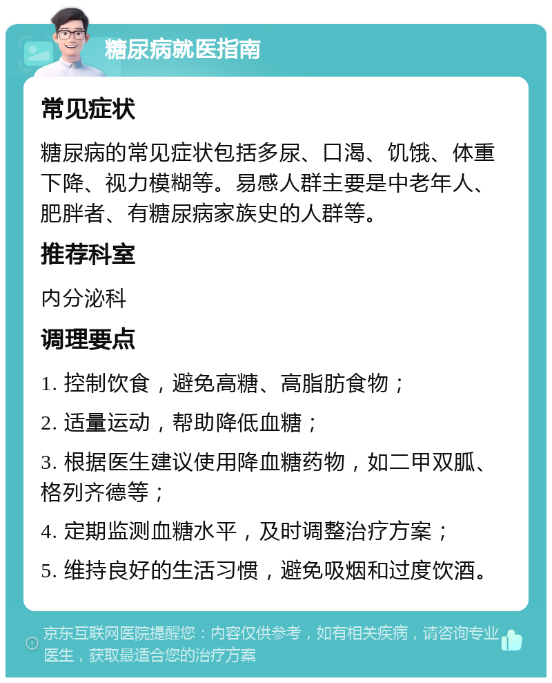 糖尿病就医指南 常见症状 糖尿病的常见症状包括多尿、口渴、饥饿、体重下降、视力模糊等。易感人群主要是中老年人、肥胖者、有糖尿病家族史的人群等。 推荐科室 内分泌科 调理要点 1. 控制饮食，避免高糖、高脂肪食物； 2. 适量运动，帮助降低血糖； 3. 根据医生建议使用降血糖药物，如二甲双胍、格列齐德等； 4. 定期监测血糖水平，及时调整治疗方案； 5. 维持良好的生活习惯，避免吸烟和过度饮酒。