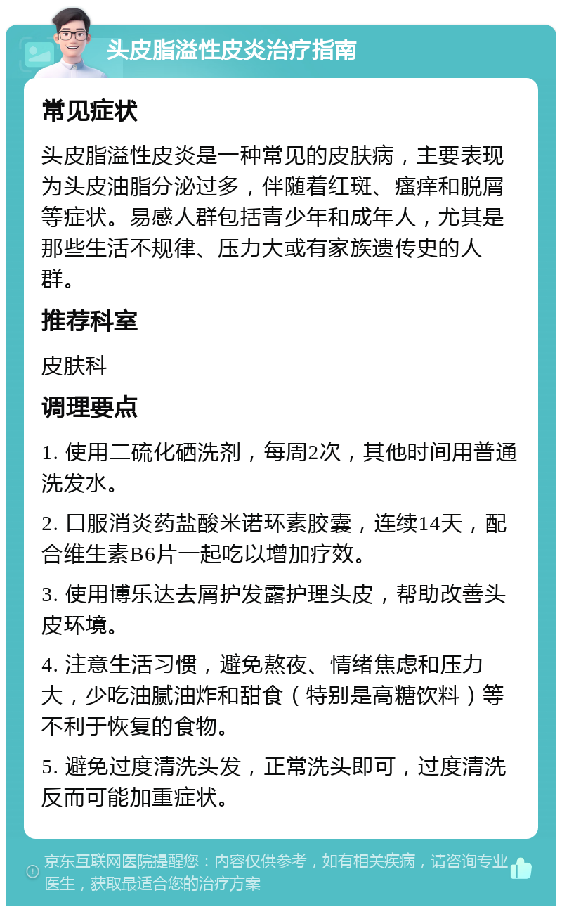 头皮脂溢性皮炎治疗指南 常见症状 头皮脂溢性皮炎是一种常见的皮肤病，主要表现为头皮油脂分泌过多，伴随着红斑、瘙痒和脱屑等症状。易感人群包括青少年和成年人，尤其是那些生活不规律、压力大或有家族遗传史的人群。 推荐科室 皮肤科 调理要点 1. 使用二硫化硒洗剂，每周2次，其他时间用普通洗发水。 2. 口服消炎药盐酸米诺环素胶囊，连续14天，配合维生素B6片一起吃以增加疗效。 3. 使用博乐达去屑护发露护理头皮，帮助改善头皮环境。 4. 注意生活习惯，避免熬夜、情绪焦虑和压力大，少吃油腻油炸和甜食（特别是高糖饮料）等不利于恢复的食物。 5. 避免过度清洗头发，正常洗头即可，过度清洗反而可能加重症状。