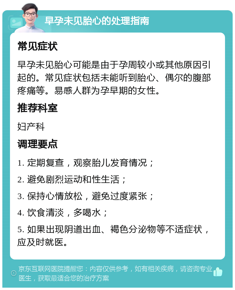 早孕未见胎心的处理指南 常见症状 早孕未见胎心可能是由于孕周较小或其他原因引起的。常见症状包括未能听到胎心、偶尔的腹部疼痛等。易感人群为孕早期的女性。 推荐科室 妇产科 调理要点 1. 定期复查，观察胎儿发育情况； 2. 避免剧烈运动和性生活； 3. 保持心情放松，避免过度紧张； 4. 饮食清淡，多喝水； 5. 如果出现阴道出血、褐色分泌物等不适症状，应及时就医。