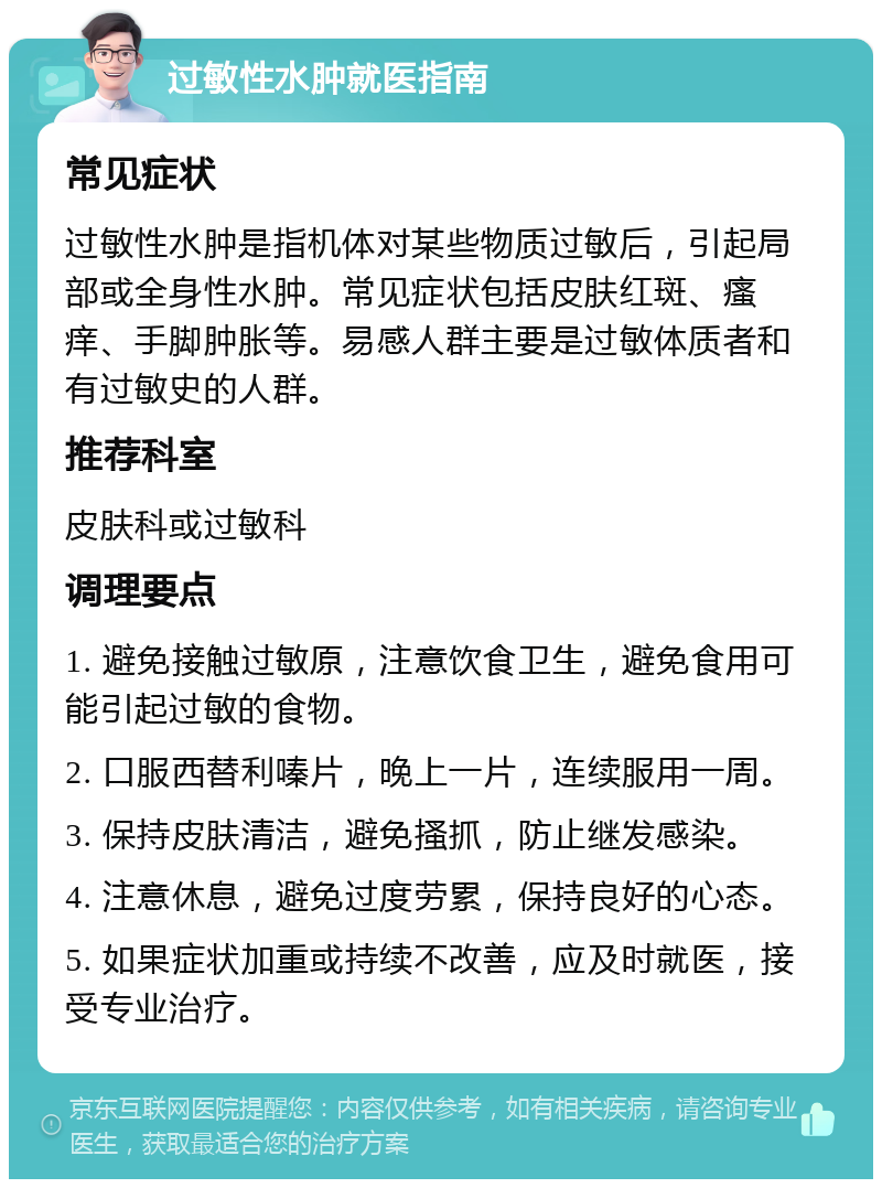 过敏性水肿就医指南 常见症状 过敏性水肿是指机体对某些物质过敏后，引起局部或全身性水肿。常见症状包括皮肤红斑、瘙痒、手脚肿胀等。易感人群主要是过敏体质者和有过敏史的人群。 推荐科室 皮肤科或过敏科 调理要点 1. 避免接触过敏原，注意饮食卫生，避免食用可能引起过敏的食物。 2. 口服西替利嗪片，晚上一片，连续服用一周。 3. 保持皮肤清洁，避免搔抓，防止继发感染。 4. 注意休息，避免过度劳累，保持良好的心态。 5. 如果症状加重或持续不改善，应及时就医，接受专业治疗。