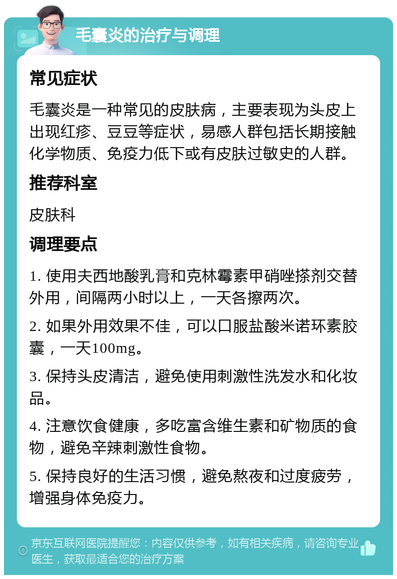 毛囊炎的治疗与调理 常见症状 毛囊炎是一种常见的皮肤病，主要表现为头皮上出现红疹、豆豆等症状，易感人群包括长期接触化学物质、免疫力低下或有皮肤过敏史的人群。 推荐科室 皮肤科 调理要点 1. 使用夫西地酸乳膏和克林霉素甲硝唑搽剂交替外用，间隔两小时以上，一天各擦两次。 2. 如果外用效果不佳，可以口服盐酸米诺环素胶囊，一天100mg。 3. 保持头皮清洁，避免使用刺激性洗发水和化妆品。 4. 注意饮食健康，多吃富含维生素和矿物质的食物，避免辛辣刺激性食物。 5. 保持良好的生活习惯，避免熬夜和过度疲劳，增强身体免疫力。