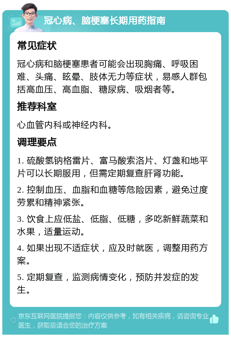 冠心病、脑梗塞长期用药指南 常见症状 冠心病和脑梗塞患者可能会出现胸痛、呼吸困难、头痛、眩晕、肢体无力等症状，易感人群包括高血压、高血脂、糖尿病、吸烟者等。 推荐科室 心血管内科或神经内科。 调理要点 1. 硫酸氢钠格雷片、富马酸索洛片、灯盏和地平片可以长期服用，但需定期复查肝肾功能。 2. 控制血压、血脂和血糖等危险因素，避免过度劳累和精神紧张。 3. 饮食上应低盐、低脂、低糖，多吃新鲜蔬菜和水果，适量运动。 4. 如果出现不适症状，应及时就医，调整用药方案。 5. 定期复查，监测病情变化，预防并发症的发生。