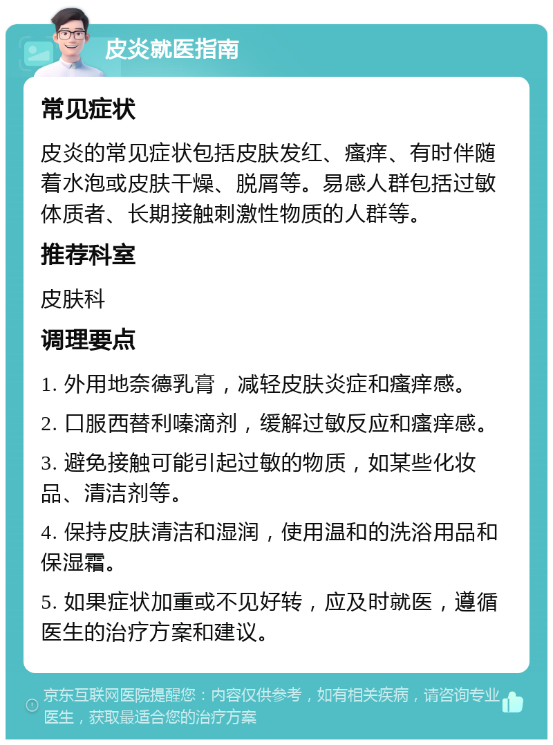 皮炎就医指南 常见症状 皮炎的常见症状包括皮肤发红、瘙痒、有时伴随着水泡或皮肤干燥、脱屑等。易感人群包括过敏体质者、长期接触刺激性物质的人群等。 推荐科室 皮肤科 调理要点 1. 外用地奈德乳膏，减轻皮肤炎症和瘙痒感。 2. 口服西替利嗪滴剂，缓解过敏反应和瘙痒感。 3. 避免接触可能引起过敏的物质，如某些化妆品、清洁剂等。 4. 保持皮肤清洁和湿润，使用温和的洗浴用品和保湿霜。 5. 如果症状加重或不见好转，应及时就医，遵循医生的治疗方案和建议。