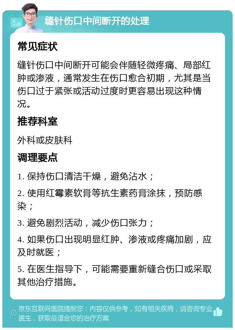 缝针伤口中间断开的处理 常见症状 缝针伤口中间断开可能会伴随轻微疼痛、局部红肿或渗液，通常发生在伤口愈合初期，尤其是当伤口过于紧张或活动过度时更容易出现这种情况。 推荐科室 外科或皮肤科 调理要点 1. 保持伤口清洁干燥，避免沾水； 2. 使用红霉素软膏等抗生素药膏涂抹，预防感染； 3. 避免剧烈活动，减少伤口张力； 4. 如果伤口出现明显红肿、渗液或疼痛加剧，应及时就医； 5. 在医生指导下，可能需要重新缝合伤口或采取其他治疗措施。