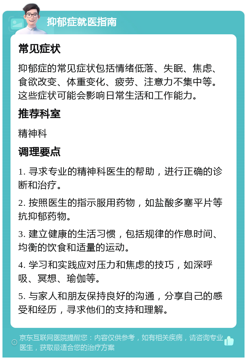 抑郁症就医指南 常见症状 抑郁症的常见症状包括情绪低落、失眠、焦虑、食欲改变、体重变化、疲劳、注意力不集中等。这些症状可能会影响日常生活和工作能力。 推荐科室 精神科 调理要点 1. 寻求专业的精神科医生的帮助，进行正确的诊断和治疗。 2. 按照医生的指示服用药物，如盐酸多塞平片等抗抑郁药物。 3. 建立健康的生活习惯，包括规律的作息时间、均衡的饮食和适量的运动。 4. 学习和实践应对压力和焦虑的技巧，如深呼吸、冥想、瑜伽等。 5. 与家人和朋友保持良好的沟通，分享自己的感受和经历，寻求他们的支持和理解。