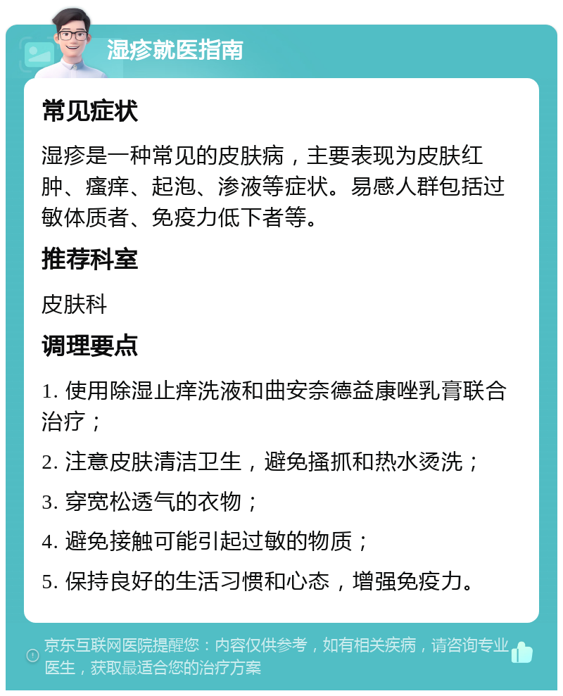 湿疹就医指南 常见症状 湿疹是一种常见的皮肤病，主要表现为皮肤红肿、瘙痒、起泡、渗液等症状。易感人群包括过敏体质者、免疫力低下者等。 推荐科室 皮肤科 调理要点 1. 使用除湿止痒洗液和曲安奈德益康唑乳膏联合治疗； 2. 注意皮肤清洁卫生，避免搔抓和热水烫洗； 3. 穿宽松透气的衣物； 4. 避免接触可能引起过敏的物质； 5. 保持良好的生活习惯和心态，增强免疫力。