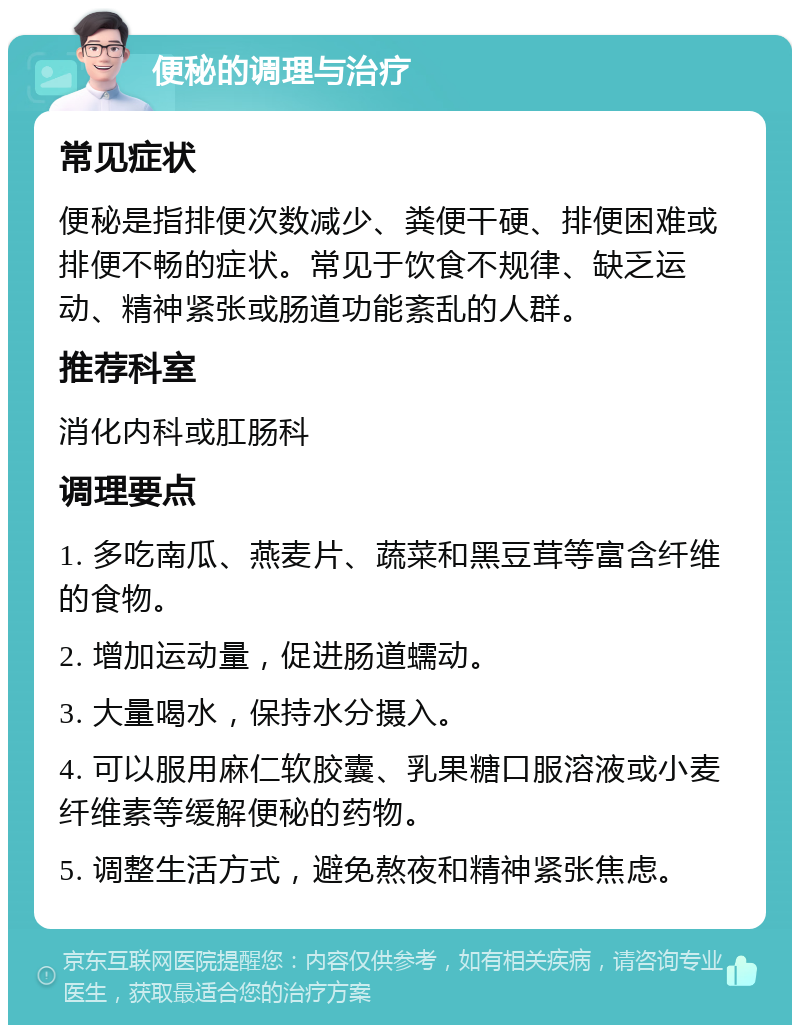 便秘的调理与治疗 常见症状 便秘是指排便次数减少、粪便干硬、排便困难或排便不畅的症状。常见于饮食不规律、缺乏运动、精神紧张或肠道功能紊乱的人群。 推荐科室 消化内科或肛肠科 调理要点 1. 多吃南瓜、燕麦片、蔬菜和黑豆茸等富含纤维的食物。 2. 增加运动量，促进肠道蠕动。 3. 大量喝水，保持水分摄入。 4. 可以服用麻仁软胶囊、乳果糖口服溶液或小麦纤维素等缓解便秘的药物。 5. 调整生活方式，避免熬夜和精神紧张焦虑。