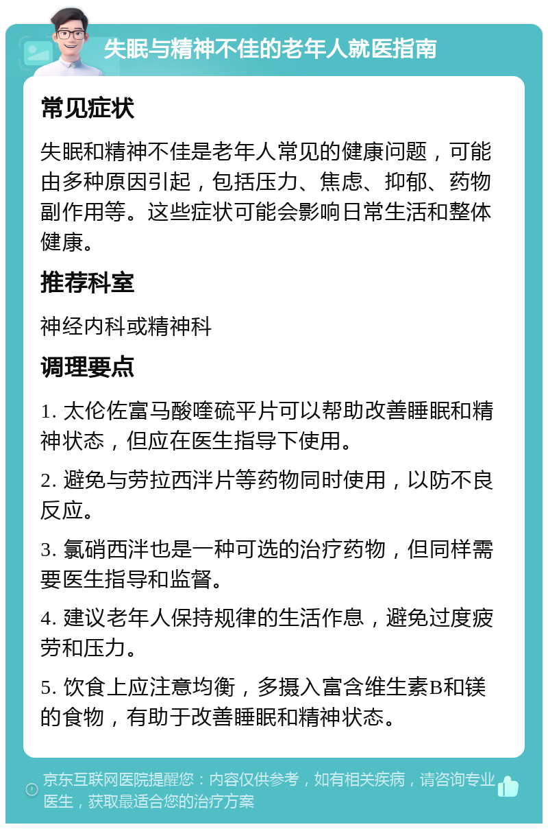 失眠与精神不佳的老年人就医指南 常见症状 失眠和精神不佳是老年人常见的健康问题，可能由多种原因引起，包括压力、焦虑、抑郁、药物副作用等。这些症状可能会影响日常生活和整体健康。 推荐科室 神经内科或精神科 调理要点 1. 太伦佐富马酸喹硫平片可以帮助改善睡眠和精神状态，但应在医生指导下使用。 2. 避免与劳拉西泮片等药物同时使用，以防不良反应。 3. 氯硝西泮也是一种可选的治疗药物，但同样需要医生指导和监督。 4. 建议老年人保持规律的生活作息，避免过度疲劳和压力。 5. 饮食上应注意均衡，多摄入富含维生素B和镁的食物，有助于改善睡眠和精神状态。