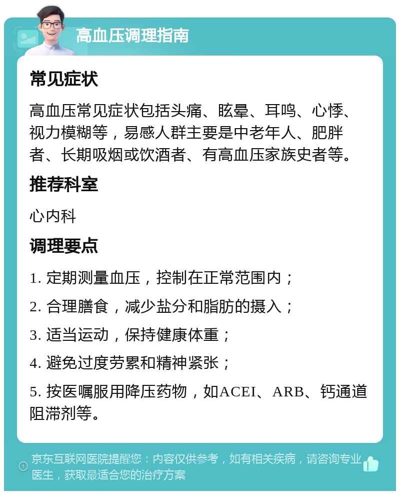 高血压调理指南 常见症状 高血压常见症状包括头痛、眩晕、耳鸣、心悸、视力模糊等，易感人群主要是中老年人、肥胖者、长期吸烟或饮酒者、有高血压家族史者等。 推荐科室 心内科 调理要点 1. 定期测量血压，控制在正常范围内； 2. 合理膳食，减少盐分和脂肪的摄入； 3. 适当运动，保持健康体重； 4. 避免过度劳累和精神紧张； 5. 按医嘱服用降压药物，如ACEI、ARB、钙通道阻滞剂等。